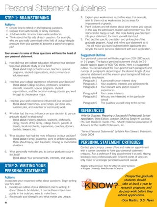 3.	 Explain your weaknesses in positive ways. For example,
refer to them not as weaknesses but as areas for
improvement or growth.
4.	 Paint pictures and tell stories about what makes you special.
In this way the admissions readers will remember you. The
story can be happy or sad. The more feeling you can inject
into your statement, the more you will stand out.
5.	 Find out the specific orientation and philosophy of the
graduate program. Adapt and refine your statement to fit.
This will make you stand out from other applicants who
recycle the same personal statement with each application.
Suggested Outline
Your personal statement will likely range from 250-1200 words
or 1-6 pages. The typical personal statement should be 2-3
double-spaced pages or 500-700 words. Here is a suggested
outline. You should adjust the main point of each paragraph and
number of paragraphs depending on the desired length of your
personal statement and the areas in your background that you
choose to emphasize.
  Paragraph 1   A personal human-interest story
   Paragraph 2    Your academic interests and achievements
   Paragraph 3    Your relevant work and/or research
		 experiences
  Paragraph 4   Your career interests
   Paragraph 5   Why you are interested in this particular
school
   Paragraph 6    The qualities you will bring to this school
REFERENCES
Write for Success: Preparing a Successful Professional School
Application, Third Edition, October 2005 by Evelyn W. Jackson,
PhD and Harold R. Bardo, PhD. NAAHP, National Association of
Advisors for the Health Professions, Inc.
“Perfect Personal Statements” by Mark Alan Stewart. Peterson’s
Guide 2004
PERSONAL STATEMENT CRITIQUES
Contact your campus career office and make an appointment
with a career counselor to have your personal statement
critiqued. Ask a professor if they would review it as well. Having
feedback from professionals with different points of view can
only make for a stronger personal statement overall.
Adapted with permission from the Office of Career Services
at Rutgers University, New Brunswick Campus.
STEP 1: BRAINSTORMING
Actions
•	 Devote time to reflect on the following questions.
•	 Discuss them with friends or family members.
•	 Jot down notes. In some cases write sentences.
•	 Think about the flip side of each question. For example,
why are you really committed to the field of biology despite
pressure from your parents to become a lawyer or to get a
job?
Your answers to some of these questions will form the heart of
your personal statement.
1. How did your pre-college education influence your decision
to pursue graduate study in your field?
Think about: High school courses, teachers, special,
programs, student organizations, and community or
volunteer work.
2. How has your college experience influenced your decision?
Think about: College courses, professors, academic
interests, research, special programs, student
organizations, and the decision-making process you went
through to choose your major.
3. How has your work experience influenced your decision?
Think about: Internships, externships, part-time jobs,
summer jobs, and volunteer or community work.
4. Who has had the most influence on your decision to pursue
graduate study? In what ways?
Think about: Parents, relatives, teachers, professors,
clergy, friends of the family, college friends, parents of
friends, local merchants, supervisors, coaches, doctors,
dentists, lawyers, etc.
5. What situation has had the most influence on your ­decision?
Think about: Family, academic, work or athletic situations.
Think about happy, sad, traumatic, moving, or memorable
situations.
6. What personally motivates you to pursue graduate study in
this field?
Think about: Your personal skills, interests, and values.
STEP 2: WRITING YOUR
PERSONAL STATEMENT
Actions
Incorporate your responses to the above questions. Begin writing
your first draft:
1.	 Develop an outline of your statement prior to writing. It
doesn’t have to be detailed. It can be three or four main
points in the order you want to make them.
2.	 Accentuate your strengths and what makes you unique.
Personal Statement Guidelines
Prospective graduate
students should
take at least a year to
research programs and
do prep work before they
submit applications.
-Don Martin, U.S. News
KNOW?
did
you
36
 