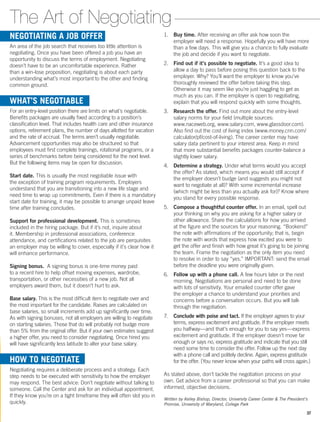 1.	 Buy time. After receiving an offer ask how soon the
employer will need a response. Hopefully you will have more
than a few days. This will give you a chance to fully evaluate
the job and decide if you want to negotiate.
2.	 Find out if it’s possible to negotiate. It’s a good idea to
allow a day to pass before posing this question back to the
employer. Why? You’ll want the employer to know you’ve
thoroughly reviewed the offer before taking this step.
Otherwise it may seem like you’re just haggling to get as
much as you can. If the employer is open to negotiating,
explain that you will respond quickly with some thoughts.
3.	 Research the offer. Find out more about the entry-level
salary norms for your field (multiple sources:
www.naceweb.org, www.salary.com, www.glassdoor.com).
Also find out the cost of living index (www.money.cnn.com/
calculator/pf/cost-of-living). The career center may have
salary data pertinent to your interest area. Keep in mind
that more substantial benefits packages counter-balance a
slightly lower salary.
4.	 Determine a strategy. Under what terms would you accept
the offer? As stated, which means you would still accept if
the employer doesn’t budge (and suggests you might not
want to negotiate at all)? With some incremental increase
(which might be less than you actually ask for)? Know where
you stand for every possible response.
5.	 Compose a thoughtful counter offer. In an email, spell out
your thinking on why you are asking for a higher salary or
other allowance. Share the calculations for how you arrived
at the figure and the sources for your reasoning. “Bookend”
the note with affirmations of the opportunity; that is, begin
the note with words that express how excited you were to
get the offer and finish with how great it’s going to be joining
the team. Frame the negotiation as the only item you need
to resolve in order to say “yes.” IMPORTANT: send the email
before the deadline you were originally given.
6.	 Follow up with a phone call. A few hours later or the next
morning. Negotiations are personal and need to be done
with lots of sensitivity. Your emailed counter offer gave
the employer a chance to understand your priorities and
concerns before a conversation occurs. But you will talk
through the negotiation.
7.	 Conclude with poise and tact. If the employer agrees to your
terms, express excitement and gratitude. If the employer meets
you halfway—and that’s enough for you to say yes—express
excitement and gratitude. If the employer doesn’t move far
enough or says no, express gratitude and indicate that you still
need some time to consider the offer. Follow up the next day
with a phone call and politely decline. Again, express gratitude
for the offer. [You never know when your paths will cross again.]
As stated above, don’t tackle the negotiation process on your
own. Get advice from a career professional so that you can make
informed, objective decisions.
Written by Kelley Bishop, Director, University Career Center  The President’s
Promise, University of Maryland, College Park
The Art of Negotiating
NEGOTIATING A JOB OFFER
An area of the job search that receives too little attention is
negotiating. Once you have been offered a job you have an
opportunity to discuss the terms of employment. Negotiating
doesn’t have to be an uncomfortable experience. Rather
than a win-lose proposition, negotiating is about each party
understanding what’s most important to the other and finding
common ground.
WHAT’S NEGOTIABLE
For an entry-level position there are limits on what’s negotiable.
Benefits packages are usually fixed according to a position’s
classification level. That includes health care and other insurance
options, retirement plans, the number of days allotted for vacation
and the rate of accrual. The terms aren’t usually negotiable.
Advancement opportunities may also be structured so that
employees must first complete trainings, rotational programs, or a
series of benchmarks before being considered for the next level.
But the following items may be open for discussion.
Start date. This is usually the most negotiable issue with
the exception of training program requirements. Employers
understand that you are transitioning into a new life stage and
need time to wrap up commitments. Even if there is a mandatory
start date for training, it may be possible to arrange unpaid leave
time after training concludes.
Support for professional development. This is sometimes
included in the hiring package. But if it’s not, inquire about
it. Membership in professional associations, conference
attendance, and certifications related to the job are perquisites
an employer may be willing to cover, especially if it’s clear how it
will enhance performance.
Signing bonus. A signing bonus is one-time money paid
to a recent hire to help offset moving expenses, wardrobe,
transportation, or other necessities of a new job. Not all
employers award them, but it doesn’t hurt to ask.
Base salary. This is the most difficult item to negotiate over and
the most important for the candidate. Raises are calculated on
base salaries, so small increments add up significantly over time.
As with signing bonuses, not all employers are willing to negotiate
on starting salaries. Those that do will probably not budge more
than 5% from the original offer. But if your own estimates suggest
a higher offer, you need to consider negotiating. Once hired you
will have significantly less latitude to alter your base salary.
HOW TO NEGOTIATE
Negotiating requires a deliberate process and a strategy. Each
step needs to be executed with sensitivity to how the employer
may respond. The best advice: Don’t negotiate without talking to
someone. Call the Center and ask for an individual appointment.
If they know you’re on a tight timeframe they will often slot you in
quickly.
37
 