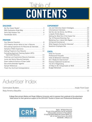 Table of
DISCOVER
Are You Career Ready?.  .  .  .  .  .  .  .  .  .  .  .  .  .  .  .  .  .  .  .  .  .  .  .  . 3
RWU Exploration Road Map.  .  .  .  .  .  .  .  .  .  .  .  .  .  .  .  .  .  .  .  . 4
Skills Gap Analysis Tool.  .  .  .  .  .  .  .  .  .  .  .  .  .  .  .  .  .  .  .  .  .  .  . 6
Transferable Skills.  .  .  .  .  .  .  .  .  .  .  .  .  .  .  .  .  .  .  .  .  .  .  .  .  .  .  . 7
PREPARE
Your Resume Checklist. .  .  .  .  .  .  .  .  .  .  .  .  .  .  .  .  .  .  .  .  .  .  .  . 8
222 Powerful Action Verbs to Use in Resume. .  .  .  .  .  .  .  . 9
Articulating Experiences for Resumes  Interviews.  .  .  . 10
Samples of Work Experience. .  .  .  .  .  .  .  .  .  .  .  .  .  .  .  .  .  .  . 11
Adding Projects to Your Resume.  .  .  .  .  .  .  .  .  .  .  .  .  .  .  .  . 12
Formatting Applicant Tracking System (ATS)-
Optimized Resumes.  .  .  .  .  .  .  .  .  .  .  .  .  .  .  .  .  .  .  .  .  .  .  . 13
Freshman and Sophomore Resume Examples.  .  .  .  .  .  .  . 14
Junior and Senior Resume Examples.  .  .  .  .  .  .  .  .  .  .  .  .  . 15
Cover Letters  Outline of Cover Letter .  .  .  .  .  .  .  .  .  .  .  . 16
Documents Branded Together.  .  .  .  .  .  .  .  .  .  .  .  .  .  .  .  .  .  . 17
Sample References.  .  .  .  .  .  .  .  .  .  .  .  .  .  .  .  .  .  .  .  .  .  .  .  .  . 18
Thank You Via Email Correspondence .  .  .  .  .  .  .  .  .  .  .  .  . 19
EXPERIMENT
Job and Internship Search Strategies. .  .  .  .  .  .  .  .  .  .  .  .  . 20
Informational Interviews.  .  .  .  .  .  .  .  .  .  .  .  .  .  .  .  .  .  .  .  .  .  . 21
Get the Job: Go Online, Go Offline. .  .  .  .  .  .  .  .  .  .  .  .  .  .  . 22
LinkedIn Profile Basics. .  .  .  .  .  .  .  .  .  .  .  .  .  .  .  .  .  .  .  .  .  .  . 24
Getting the Most Out of the Career Fair.  .  .  .  .  .  .  .  .  .  .  . 26
Top 10 Personal Branding Tips.  .  .  .  .  .  .  .  .  .  .  .  .  .  .  .  .  . 27
Marketing Your Liberal Arts Degree.  .  .  .  .  .  .  .  .  .  .  .  .  .  . 28
30-Second Commercial.  .  .  .  .  .  .  .  .  .  .  .  .  .  .  .  .  .  .  .  .  .  . 29
What Happens During the Interview?.  .  .  .  .  .  .  .  .  .  .  .  .  . 30
Questions Employers Ask.  .  .  .  .  .  .  .  .  .  .  .  .  .  .  .  .  .  .  .  .  . 31
EXCEL
Dress for Success .  .  .  .  .  .  .  .  .  .  .  .  .  .  .  .  .  .  .  .  .  .  .  .  .  .  . 32
Professional Etiquette .  .  .  .  .  .  .  .  .  .  .  .  .  .  .  .  .  .  .  .  .  .  .  . 33
Video  Behavioral Interviews.  .  .  .  .  .  .  .  .  .  .  .  .  .  .  .  .  .  . 34
Am I Ready for Grad School? .  .  .  .  .  .  .  .  .  .  .  .  .  .  .  .  .  .  . 35
Personal Statement Guidelines.  .  .  .  .  .  .  .  .  .  .  .  .  .  .  .  .  . 36
The Art of Negotiating.  .  .  .  .  .  .  .  .  .  .  .  .  .  .  .  .  .  .  .  .  .  .  . 37
20 Ways to Be Indispensable at Work .  .  .  .  .  .  .  .  .  .  .  .  . 38
Budget Worksheet.  .  .  .  .  .  .  .  .  .  .  .  .  .  .  .  .  .  .  .  .  .  .  .  .  .  . 40
CONTENTS
Advertiser Index
Commodore Builders. . . . . . . . . . . . . . . . . . . . . . . . . . . . . . . . . . . . . . . . . . . . . . . . . . . . . .  Inside Front Cover
Keep America Beautiful. . . . . . . . . . . . . . . . . . . . . . . . . . . . . . . . . . . . . . . . . . . . . . . . . . . . . . . . . . . . . . . . 13
College Recruitment Media and Roger Williams University wish to express their gratitude to the advertisers
listed above for their generous support of the 2016-2017 Guide to Career and Professional Development.
 