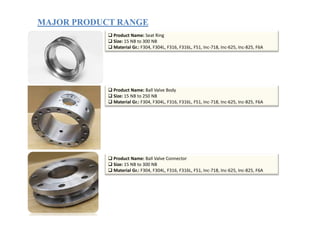 MAJOR PRODUCT RANGEMAJOR PRODUCT RANGE
Product Name: Seat Ring
Size: 15 NB to 300 NB
Material Gr.: F304, F304L, F316, F316L, F51, Inc-718, Inc-625, Inc-825, F6A
Product Name: Ball Valve Body
Size: 15 NB to 250 NB
Material Gr.: F304, F304L, F316, F316L, F51, Inc-718, Inc-625, Inc-825, F6A
Product Name: Ball Valve Connector
Size: 15 NB to 300 NB
Material Gr.: F304, F304L, F316, F316L, F51, Inc-718, Inc-625, Inc-825, F6A
 