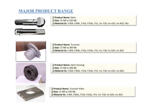 MAJOR PRODUCT RANGEMAJOR PRODUCT RANGE
Product Name: Stem
Size: 15 NB to 250 NB
Material Gr.: F304, F304L, F316, F316L, F51, Inc-718, Inc-625, Inc-825, F6a
Product Name: Trunnion
Size: 15 NB to 300 NB
Material Gr.: F304, F304L, F316, F316L, F51, Inc-718, Inc-625, Inc-825
Product Name: Stem Housing
Size: 15 NB to 300 NB
Material Gr.: F304, F304L, F316, F316L, F51, Inc-718, Inc-625, Inc-825,
Product Name: Trunnion Plate
Size: 15 NB to 250 NB
Material Gr.: F304, F304L, F316, F316L, F51, Inc-718, Inc-625, Inc-825
 