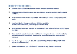 BRIEF INTRODUCTIONBRIEF INTRODUCTION--
Founded in year 1995 with established of small pressing components division.
Closed die forging facility started in year 2009, installed belt drop hammers having capacity
1.5 T & 2 T.
Heat treatment facility started in year 2009, installed boogie furnace having capacity 1 MT /
Batch.
Introduced Quality Management System (QMS) in year 2009.
ISO 9001:2008 certification, certified agency-TUV AUSTRIA)
Heat treatment facility was upgraded by installed batch type induction heating furnace in year
Dec-2015.
We specialize in Forged, Heat treated and Machined Components based on in-house Design
and Development of Forging Dies, Machining jigs & fixtures, gauges and Manufacturing
processes.
Manufacturing components for OIL AND GAS INDUSTRY, VALVE INDUSTRY,AUTOMOTIVE
INDUSTRY, GEAR INDUSTRY.
We are serving approx 70% from domestic customers & 30% of export customers.
 