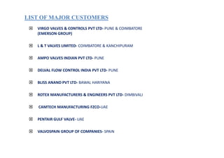 LIST OF MAJOR CUSTOMERSLIST OF MAJOR CUSTOMERS
VIRGO VALVES & CONTROLS PVT LTD- PUNE & COIMBATORE
(EMERSON GROUP)
L & T VALVES LIMITED- COIMBATORE & KANCHIPURAM
AMPO VALVES INDIAN PVT LTD- PUNE
DELVAL FLOW CONTROL INDIA PVT LTD- PUNE
BLISS ANAND PVT LTD- BAWAL HARIYANA
ROTEX MANUFACTURERS & ENGINEERS PVT LTD- DIMBIVALI
CAMTECH MANUFACTURING FZCO-UAE
PENTAIR GULF VALVE- UAE
VALVOSPAIN GROUP OF COMPANIES- SPAIN
 