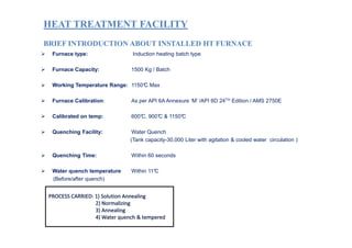 HEAT TREATMENT FACILITYHEAT TREATMENT FACILITY
BRIEF INTRODUCTION ABOUT INSTALLED HT FURNACEBRIEF INTRODUCTION ABOUT INSTALLED HT FURNACE
Furnace type: Induction heating batch type
Furnace Capacity: 1500 Kg / Batch
Working Temperature Range: 1150°C Max
Furnace Calibration: As per API 6A Annexure ‘M’ /API 6D 24TH Edition / AMS 2750E
Calibrated on temp: 600°C, 900°C & 1150°C
Quenching Facility: Water Quench
(Tank capacity-30,000 Liter with agitation & cooled water circulation )
Quenching Time: Within 60 seconds
Water quench temperature Within 11°C
(Before/after quench)
 