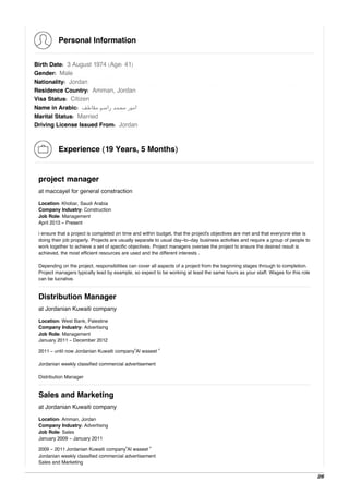 Personal Information
Birth Date: 3 August 1974 (Age: 41)
Gender: Male
Nationality: Jordan
Residence Country: Amman, Jordan
Visa Status: Citizen
Name in Arabic: ‫ﻣﻘﺎﻃﻒ‬ ‫راﺳﻢ‬ ‫ﻣﺤﻤﺪ‬ ‫اﻣﻴﺮ‬
Marital Status: Married
Driving License Issued From: Jordan
Experience (19 Years, 5 Months)
project manager
at maccayel for general constraction
Location: Khobar, Saudi Arabia
Company Industry: Construction
Job Role: Management
April 2013 - Present
i ensure that a project is completed on time and within budget, that the project's objectives are met and that everyone else is
doing their job properly. Projects are usually separate to usual day-to-day business activities and require a group of people to
work together to achieve a set of specific objectives. Project managers oversee the project to ensure the desired result is
achieved, the most efficient resources are used and the different interests .
Depending on the project, responsibilities can cover all aspects of a project from the beginning stages through to completion.
Project managers typically lead by example, so expect to be working at least the same hours as your staff. Wages for this role
can be lucrative.
Distribution Manager
at Jordanian Kuwaiti company
Location: West Bank, Palestine
Company Industry: Advertising
Job Role: Management
January 2011 - December 2012
2011 - until now Jordanian Kuwaiti company"Al waseet "
Jordanian weekly classified commercial advertisement
Distribution Manager
Sales and Marketing
at Jordanian Kuwaiti company
Location: Amman, Jordan
Company Industry: Advertising
Job Role: Sales
January 2009 - January 2011
2009 - 2011 Jordanian Kuwaiti company"Al waseet "
Jordanian weekly classified commercial advertisement
Sales and Marketing
2/6
 