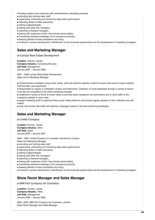 Providing readers and customers with comprehensive advertising services
• recruiting and training sales staff;
• supervising, motivating and monitoring sales team performance.
• allocating areas to sales executives.
• setting budgets/targets.
• liaising with other line managers.
• reporting to General managers.
• liaising with customers (which may include actual selling)
• maintaining detailed knowledge of the company's products.
• keeping abreast of what competitors are doing.
• Involved in product development, identification of new business opportunities and the development of marketing strategies.
Sales and Marketing Manager
at lLarissa Real Estate Development
Location: Amman, Jordan
Company Industry: Consulting Services
Job Role: Management
January 2007 - January 2009
2007 - 2009 Larissa Real Estate Development
Sales and E-Marketing Manager
• Comprehensive strategies using online media. write and optimize website content to ensure both search engine visibility
and favorable user experience.
• Responsible for regular e-newsletter creation and distribution. Collection of email addresses through a variety of means
must also be completed by the online marketing manager
• implement a variety of forms of social media to promote brand recognition and promotions and to drive traffic to the
company's website or micro sites
• assign marketing staff to supervise these social media platforms and provide regular updates on fans, followers and site
visitors
• track and monitor site traffic and optimize campaigns based on the best-performing strategies.
Sales and Marketing Manager
at United Company
Location: Amman, Jordan
Company Industry: Other
Job Role: Sales
January 2005 - January 2007
2005 - 2007: United Company for cosmetic manufacture (Jordan)
Sales and Marketing Manager.
• recruiting and training sales staff;
• supervising, motivating and monitoring sales team performance.
• allocating areas to sales executives.
• setting budgets/targets.
• liaising with other line managers.
• reporting to General managers.
• liaising with customers (which may include actual selling)
• maintaining detailed knowledge of the company's products.
• keeping abreast of what competitors are doing.
• Involved in product development, identification of new business opportunities and the development of marketing strategies.
Show Room Manager and Sales Manager
at MIKYAJI Company-for Cosmetics
Location: Amman, Jordan
Company Industry: Other
Job Role: Management
January 2004 - January 2005
2004 -2005: MIKYAJI Company-for Cosmetics (Jordan)
Show Room Manager and Sales Manager
3/6
 