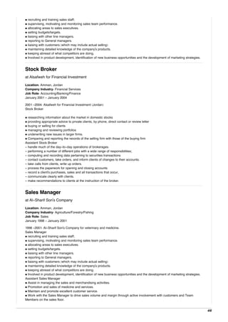 • recruiting and training sales staff;
• supervising, motivating and monitoring sales team performance.
• allocating areas to sales executives.
• setting budgets/targets.
• liaising with other line managers.
• reporting to General managers.
• liaising with customers (which may include actual selling)
• maintaining detailed knowledge of the company's products.
• keeping abreast of what competitors are doing.
• Involved in product development, identification of new business opportunities and the development of marketing strategies.
Stock Broker
at Alsafweh for Financial Investment
Location: Amman, Jordan
Company Industry: Financial Services
Job Role: Accounting/Banking/Finance
January 2001 - January 2004
2001 -2004: Alsafweh for Financial Investment (Jordan)
Stock Broker
• researching information about the market in domestic stocks
• providing appropriate advice to private clients, by phone, direct contact or review letter
• buying or selling for clients
• managing and reviewing portfolios
• underwriting new issues in larger firms.
• Comparing and reporting the records of the selling firm with those of the buying firm
Assistant Stock Broker
- handle much of the day-to-day operations of brokerages.
- performing a number of different jobs with a wide range of responsibilities;
- computing and recording data pertaining to securities transactions
- contact customers, take orders, and inform clients of changes to their accounts.
- take calls from clients, write up orders.
- process the paperwork for opening and closing accounts
- record a client's purchases, sales and all transactions that occur,
- communicate clearly with clients.
- make recommendations to clients at the instruction of the broker.
Sales Manager
at Al-Sharif Son's Company
Location: Amman, Jordan
Company Industry: Agriculture/Forestry/Fishing
Job Role: Sales
January 1998 - January 2001
1998 -2001: Al-Sharif Son's Company for veterinary and medicine.
Sales Manager
• recruiting and training sales staff;
• supervising, motivating and monitoring sales team performance.
• allocating areas to sales executives.
• setting budgets/targets.
• liaising with other line managers.
• reporting to General managers.
• liaising with customers (which may include actual selling)
• maintaining detailed knowledge of the company's products.
• keeping abreast of what competitors are doing.
• Involved in product development, identification of new business opportunities and the development of marketing strategies.
Assistant Sales Manager
• Assist in managing the sales and merchandising activities.
• Promotion and sales of medicine and services.
• Maintain and promote excellent customer service.
• Work with the Sales Manager to drive sales volume and margin through active involvement with customers and Team
Members on the sales floor.
4/6
 