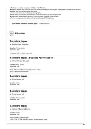 • Audit sales as well as recap sales with Sales Team Members
• set Team Member work schedules and share in the responsibility for ensuring that staffing meets customer volume and that
adequate floor coverage is achieved at all times.
• recommend merchandise to the Sales Manager/GM;
• works with purchasers and corporate sales to ensure assortment is correct for the market.
• Recommend operational procedures for the handling and displaying of merchandise.
• Perform weekly competitive shops with the Sales Manager/GM of top sellers.
Extra years of experience not listed above: 1 Years, 3 Months
Education
Bachelor's degree
at Amman Privet University
Location: Amman, Jordan
September 1998
-Preparing CFA L1 . Exam in Nov.2007
Bachelor's degree , Business Administration
at Amman Private University
Location: Balqa, Jordan
September 1998
Sept. 1998 Amman Private University Amman, Jordan
B.Sc. in Business Administration.
Bachelor's degree
at Amman privet uni
Location: Jordan
September 1998
Bachelor's degree
at Amman privet uni
Location: Amman, Jordan
September 1998
Bachelor's degree
at Institute of Banking Studies
Location: Jordan
September 1998
PROFESSIONAL CERTIFICATE
-Jan17-Feb. 23 2006 Institute of Banking Studies Amman, Jordan
5/6
 