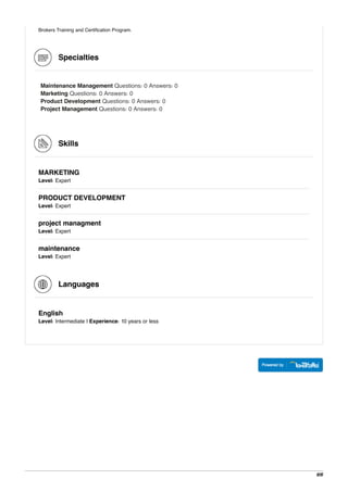 Brokers Training and Certification Program.
Specialties
Maintenance Management Questions: 0 Answers: 0
Marketing Questions: 0 Answers: 0
Product Development Questions: 0 Answers: 0
Project Management Questions: 0 Answers: 0
Skills
MARKETING
Level: Expert
PRODUCT DEVELOPMENT
Level: Expert
project managment
Level: Expert
maintenance
Level: Expert
Languages
English
Level: Intermediate | Experience: 10 years or less
6/6
 