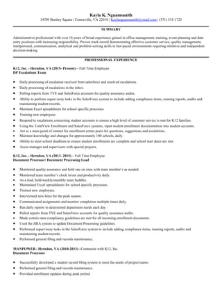 Kayla K. Nguamsanith
14709 Bentley Square | Centreville, VA 22010 | Kaylanguamsanith@ymail.com | (571) 535-1725
SUMMARY
Administrative professional with over 16 years of broad experience gained in office management, training, event planning and data
entry positions with increasing responsibility. Proven track record demonstrating effective customer service, quality management,
interpersonal, communication, analytical and problem solving skills in fast-paced environments requiring initiative and independent
decision-making.
PROFESSIONAL EXPERIENCE
K12, Inc. - Herndon, VA (2015- Present) – Full Time Employee
DP Escalations Team
• Daily processing of escalation received from salesforce and resolved escalations.
• Daily processing of escalations in the inbox.
• Pulling reports from TVE and SalesForce accounts for quality assurance audits.
• Ability to perform supervisory tasks in the SalesForce system to include adding compliance items, running reports, audits and
maintaining student records.
• Maintain Excel spreadsheets for school specific processes.
• Training new employees.
• Respond to escalations concerning student accounts to ensure a high level of customer service is met for K12 families.
• Using the TotalView Enrollment and SalesForce systems, input student enrollment documentation into student accounts.
• Act as a main point of contact for enrollment center peers for questions, suggestions and escalations.
• Maintain knowledge and changes for approximately 100 schools, daily.
• Ability to meet school deadlines to ensure student enrollments are complete and school start dates are met.
• Assist manager and supervisors with special projects.
K12, Inc. - Herndon, VA (2013- 2015) – Full Time Employee
Document Processor/ Document Processing Lead
• Monitored quality assurance and hold one on ones with team member’s as needed.
• Monitored team member’s clock in/out and productivity daily.
• As a lead, hold weekly/monthly team huddles.
• Maintained Excel spreadsheets for school specific processes.
• Trained new employees.
• Interviewed new hires for the peak season.
• Communicated assignments and monitor completion multiple times daily.
• Ran daily reports to determined department needs each day.
• Pulled reports from TVE and SalesForce accounts for quality assurance audits.
• Made certain state compliancy guidelines are met for all incoming enrollment documents.
• Used the JIRA system to update Document Processing guidelines.
• Performed supervisory tasks in the SalesForce system to include adding compliance items, running reports, audits and
maintaining student records.
• Performed general filing and records maintenance.
MANPOWER– Herndon, VA (2010-2013) –Contractor with K12, Inc.
Document Processor
• Successfully developed a student record filing system to meet the needs of project teams.
• Performed general filing and records maintenance.
• Provided enrollment updates during peak period.
 