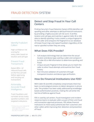 Detect and Stop Fraud In Your Call
Centers
Pindrop Security’s Fraud Detection System (FDS) identifies call
spoofing and other attempts to defraud financial institutions
by providing a highly accurate call risk score. It verifies
location and call type and matches it against Caller ID or ANI
data to identify spoofing. It also creates a unique fingerprint
for the caller and compares the fingerprint to our database
of known fraud rings and repeat fraudsters regardless of the
real or spoofed number they are using.
What Does FDS Provide?
•	 Call analysis technology that can determine the actual
location and device type used by a caller and compare it
to Caller ID or ANI information to determine spoofing and
fraud.
•	 Unique acoustic fingerprint that allows you to match the
caller to other fraud attempts and examine their fraud
history.
•	 Non-intrusive validation of customers through
transparent location and device type verification.
How Do Financial Institutions Use FDS?
With Caller-ID and ANI completely compromised, there has
been no technological solution to detect deception in phone
calls. The problem has been solely addressed by knowledge-
based authentication practices, making the call center the
last line of defense against fraud.
FDS is used by call centers, fraud investigation and incident
response teams to evaluate callers as part of their anti-fraud
and transaction approval processes. FDS allows financial
institutions to more easily authenticate their customers and
other callers while improving their detection and prevention
of fraud.
FRAUD DETECTION SYSTEM
High-confidence risk
scoring for
every caller based on
location and call type
Detect 80% + of
inbound fraud calls
on the first call well
before approving
and carrying out
transactions
Track fraudsters and
correlate across many
spoofed numbers and
targeted institutions
Identify Fradulant
Callers
Prevent Fraud
Transactions
Actionable,
Accurate Fraud
Intelligence
DATA SHEET
* Pindrop Security’s CallDNATM
report provides critical
actionable information about
the call or number
PINDROPSECURITY.COM | 404.721.3767
 