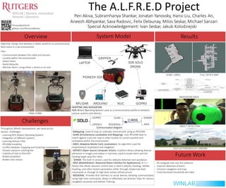 The A.L.F.R.E.D Project
Peri Akiva, Subramhanya Shankar, Jonatan Yanovsky, Hansi Liu, Charles An,
Aneesh Abhyankar, Sava Radovic, Felix Delaunay, Milos Seskar, Michael Sanzari
Special Acknowledgement: Ivan Seskar, Jakub Kolodziejski
ResultsSystem ModelOverview
Objective: Design and develop a robotic platform to autonomously
fetch items in a set environment.
Plan:
- Communicate between the robot and sensors
- Localize within the environment
- Detect items
- Avoid obstacles
- Retrieve items: Using either a drone or an arm
Challenges
Throughout Alfred’s development, we came across
various challenges:
- Learning ROS (Robot Operating System)
- Integration of diﬀerent systems
- Learning Kalman Filter
- RPLIDAR instability
- Conﬂict between mapping and localizing components
- Pioneer plaƞorm catching ﬁre
- Inability of Solo to ﬁnd GPS
- Broken propellors
- Broken Solo motors
FINAL FORM
OBJECT DETECTION
NAVIGATION STACK
ARIAOPENCV ROSSERIAL
FULL OFFICE MAP
SOLO AUTONOMOUSLY LANDING
Future Work
- Re-integrate Solo into the platform
- Improve detection of items
- Enhance navigation and map
- Fully functional household aid robot
SLAM + AMCL
MAPPING AND NAVIGATION:
ROS (Robot Operating System) used as a communication platform between
various systems and devices.
GOPRO SLAM SONAR
Communication Diagram
-GMapping: Used to map an unknown environment using an RPLIDAR.
-SLAM (Simultaneous Localization and Mapping): Uses RPLIDAR data to
match against a pre-set map in order localize its current position and
orientation within the environment.
-AMCL (Adaptive Monte Carlo Localization): An algorithm used for
instantaneous localization and navigation.
-OPENCV (Open Source Computer Vision): A python library allowing feature
extraction in images and videos in real time; used to locate items and the
landing target atop the robot.
- SONAR: The built in sensors used for obstacle detection and avoidance.
-ARIA (MobileRobots' Advanced Robot Interface for Applications): A C++
library that allows dynamic control over a robot's velocity, heading, relative
heading, and other motion parameters either through simple low-level
commands or through its high-level actions infrastructure.
-ROSSERIAL: Provides ROS interface to serial devices allowing communication
using high level commands; allows to eﬀectively use Arduino chips for various
navigation purposes and Kalman Filtering.
GRIPPER
github.com/PersonalButler
Personalbutler.tk
 