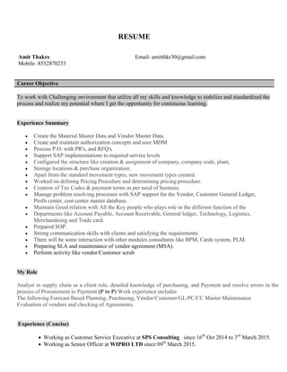 RESUME
Amit Thakre Email- amitthkr30@gmail.com
Mobile- 8552870233
Career Objective
To work with Challenging environment that utilize all my skills and knowledge to stabilize and standardized the
process and realize my potential where I get the opportunity for continuous learning.
Experience Summary
 Create the Material Master Data and Vendor Master Data.
 Create and maintain authorization concepts and user MDM
 Process P.O. with PR's, and RFQ's
 Support SAP implementations to required service levels
 Configured the structure like creation & assignment of company, company code, plant,
 Storage locations & purchase organization.
 Apart from the standard movement types, new movement types created.
 Worked on defining Pricing Procedure and determining pricing procedure.
 Creation of Tax Codes & payment terms as per need of business.
 Manage problem resolving processes with SAP support for the Vendor, Customer General Ledger,
Profit center, cost center master database.
 Maintain Good relation with All the Key people who plays role in the different function of the
 Departments like Account Payable, Account Receivable, General ledger, Technology, Logistics,
Merchandising and Trade card.
 Prepared SOP.
 Strong communication skills with clients and satisfying the requirements.
 There will be some interaction with other modules consultants like BPM, Cards system, PLM.
 Preparing SLA and maintenance of vendor agreement (MSA).
 Perform activity like vendor/Customer scrub
My Role
Analyst in supply chain as a client role, detailed knowledge of purchasing, and Payment and resolve errors in the
process of Procurement to Payment (P to P) Work experience includes
The following Forecast Based Planning, Purchasing, Vendor/Customer/GL/PC/CC Master Maintenance
Evaluation of vendors and checking of Agreements.
 Experience (Concise)
 Working as Customer Service Executive at SPS Consulting since 16th
Oct 2014 to 3rd
March 2015.
 Working as Senior Officer at WIPRO LTD since 09th
March 2015.
 