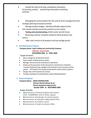 • Handle the tasks of pricing, competitive evaluation,
forecasting, product positioning and product marketing
activities.
• Managing the entire product line life cycle & stock management from
strategic planning to tactical activities
• Manage product budget , Identify profitable opportunities
that market need & Launch the products to the market
• Testing and commissioning of Soft starter and AC Drives
• Receiving customer complain related to these products and
solve it
• After sales service of all products and low voltage panels
2. Site Maintenance Engineer
Company Name: Saad Trading and contracting Company
Elkhobar, Saudi Arabia
NOVEMBER 2006 to APRIL 2008
Scope of work:
• Site in charge for all electrical works
• Team Leader of Maintenance works
• Manage the preventive maintenance operation
• Follow up the execution of the preventive maintenance schedules
Trouble shooting of low voltage control panels such as pumps control
panels , ATS panels Fire fitting pumps panels and fire alarm systems
• Design new control panels for pumps
• Trouble shooting of small hydraulic system (Rood blockers)
3. Electrical Engineer
Company Name: ARAB CONTRACTORS
(Osman Ahmed Osman & co)
Rental equipment department
October 2004 to NOVEMBER 2006
Scope of work:
• Maintenance of Diesel Engine Generators
(CAT, CUMMINSE and all other types).
• Maintenance and design of control panel.
• Maintenance of vibrators (MULLER & PTC).
• Maintenance of mobile cranes
• Maintenance of hydro hummer (IHC).
 
