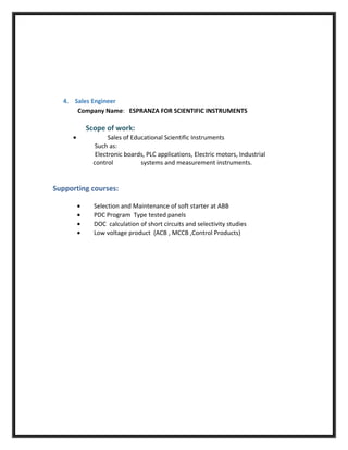 4. Sales Engineer
Company Name: ESPRANZA FOR SCIENTIFIC INSTRUMENTS
Scope of work:
• Sales of Educational Scientific Instruments
Such as:
Electronic boards, PLC applications, Electric motors, Industrial
control systems and measurement instruments.
Supporting courses:
• Selection and Maintenance of soft starter at ABB
• PDC Program Type tested panels
• DOC calculation of short circuits and selectivity studies
• Low voltage product (ACB , MCCB ,Control Products)
 