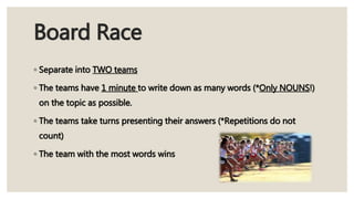 Board Race
◦ Separate into TWO teams
◦ The teams have 1 minute to write down as many words (*Only NOUNS!)
on the topic as possible.
◦ The teams take turns presenting their answers (*Repetitions do not
count)
◦ The team with the most words wins
 