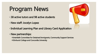 Program News
◦ 38 active tutors and 98 active students
◦ New staff: Jocelyn Lopez
◦ Individual Learning Plan and Library Card Application
◦ New partnerships:
Interfaith Committee for Detained Immigrants, Community Support Services
Elmhurst College and Concordia University
 