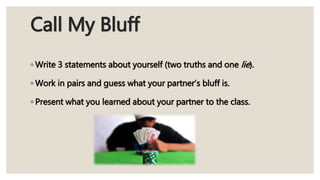 Call My Bluff
◦ Write 3 statements about yourself (two truths and one lie).
◦ Work in pairs and guess what your partner’s bluff is.
◦ Present what you learned about your partner to the class.
 