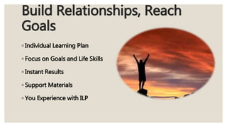 Build Relationships, Reach
Goals
◦ Individual Learning Plan
◦ Focus on Goals and Life Skills
◦ Instant Results
◦ Support Materials
◦ You Experience with ILP
 