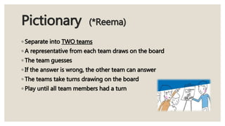 Pictionary (*Reema)
◦ Separate into TWO teams
◦ A representative from each team draws on the board
◦ The team guesses
◦ If the answer is wrong, the other team can answer
◦ The teams take turns drawing on the board
◦ Play until all team members had a turn
 