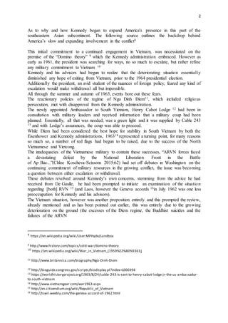2
As to why and how Kennedy began to expand America's presence in this part of the
southeastern Asian subcontinent. The following source outlines the backdrop behind
America’s slow and expanding involvement in the conflict8
This initial commitment to a continued engagement in Vietnam, was necessitated on the
premise of the “Domino theory” 9 which the Kennedy administration embraced. However as
early as 1961, the president was searching for ways, no so much to escalate, but rather refine
any military commitment to Vietnam 10
Kennedy and his advisors had begun to realize that the deteriorating situation essentially
diminished any hope of exiting from Vietnam, prior to the 1964 presidential election.
Additionally the president, an avid student of the nuances of foreign policy, feared any kind of
escalation would make withdrawal all but impossible.
All through the summer and autumn of 1963, events bore out these fears.
The reactionary policies of the regime of Ngo Dinh Diem11, which included religious
persecution, met with disapproval from the Kennedy administration.
The newly appointed Ambassador to South Vietnam, Henry Cabot Lodge 12 had been in
consultation with military leaders and received information that a military coup had been
planned. Essentially, all that was needed, was a green light and it was supplied by Cable 243
13 and with Lodge’s assurances, the coup was able to proceed.
While Diem had been considered the best hope for stability in South Vietnam by both the
Eisenhower and Kennedy administrations, 196314 represented a turning point, for many reasons
so much so, a number of red flags had begun to be raised, due to the success of the North
Vietnamese and Vietcong.
The inadequacies of the Vietnamese military to contain these successes, “ARVN forces faced
a devastating defeat by the National Liberation Front in the Battle
of Ap Bac...”(Chloe Koscheva-Scissons 2015:62) had set off debates in Washington on the
continuing commitment of military resources in the growing conflict, the issue was becoming
a question between either escalation or withdrawal.
These debates revolved around Kennedy’s own concerns, stemming from the advice he had
received from De Gaulle, he had been prompted to initiate an examination of the situation
regarding [both] RVN 15 (and Laos, however the Geneva accords 16in July 1962 was one less
preoccupation for Kennedy and his advisors).
The Vietnam situation, however was another proposition entirely and this prompted the review,
already mentioned and as has been pointed out earlier, this was entirely due to the growing
deterioration on the ground (the excesses of the Diem regime, the Buddhist suicides and the
failures of the ARVN
8 https://en.wikipedia.org/wiki/User:MPHyde/sandbox
9 http://www.history.com/topics/cold-war/domino-theory
10 https://en.wikipedia.org/wiki/War_in_Vietnam_(1959%E2%80%9363)
11 http://www.britannica.com/biography/Ngo-Dinh-Diem
12 http://bioguide.congress.gov/scripts/biodisplay.pl?index=L000394
13 https://worldhistoryproject.org/1963/8/24/cable-243-is-sent-to-henry-cabot-lodge-jr-the-us-ambassador-
to-south-vietnam
14 http://www.vietnamgear.com/war1963.aspx
15 http://en.citizendium.org/wiki/Republic_of_Vietnam
16 http://tswil.weebly.com/the-geneva-accord-of-1962.html
 