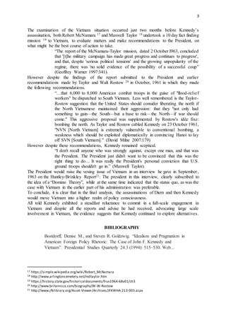 3
The examination of the Vietnam situation occurred just two months before Kennedy’s
assassination, both Robert McNamara 17 and Maxwell Taylor 18 undertook a 10 day fact finding
mission 19 to Vietnam, to evaluate matters and make recommendations to the President, on
what might be the best course of action to take.
“The report of the McNamara-Taylor mission, dated 2 October I963, concluded
that '[t]he military campaign has made great progress and continues to progress',
and that, despite 'serious political tensions' and the growing unpopularity of the
regime, there was 'no solid evidence of the possibility of a successful coup”
(Geoffrey Warner 1997:341).
However despite the findings of the report submitted to the President and earlier
recommendations made by Taylor and Walt Rostow 20 in October, 1961 in which they made
the following recommendations.
“…that 6,000 to 8,000 American combat troops in the guise of "flood-relief
workers" be dispatched to South Vietnam. Less well remembered is the Taylor-
Rostow suggestion that the United States should consider liberating the north if
the North Vietnamese maintained their aggression: that they "not only had
something to gain—the South—but a base to risk—the North—if war should
come." This aggressive proposal was supplemented by Rostow's idée fixe:
bombing the north. As Taylor and Rostow cabled Kennedy on 23 October 1961,
"NVN [North Vietnam] is extremely vulnerable to conventional bombing, a
weakness which should be exploited diplomatically in convincing Hanoi to lay
off SVN [South Vietnam]." (David Milne 2007:179)
However despite these recommendations, Kennedy remained sceptical.
“I don't recall anyone who was strongly against, except one man, and that was
the President. The President just didn't want to be convinced that this was the
right thing to do.... It was really the President's personal conviction that U.S.
ground troops shouldn't go in.” (Maxwell Taylor).
The President would raise the vexing issue of Vietnam in an interview he gave in September,
1963 on the Huntley-Brinkley Report21: The president in this interview, clearly subscribed to
the idea of a “Domino Theory”, while at the same time indicated that the status quo, as was the
case with Vietnam in the earlier part of his administration was preferable.
To conclude, it is clear that in the final analysis, the assassinations of Diem and then Kennedy
would move Vietnam into a higher realm of policy consciousness.
All told Kennedy exhibited a steadfast reluctance to commit in a full-scale engagement in
Vietnam and despite all the reports and advise he had received, advocating large scale
involvement in Vietnam, the evidence suggests that Kennedy continued to explore alternatives.
BIBLIOGRAPHY
Bostdorff, Denise M., and Steven R. Goldzwig. “Idealism and Pragmatism in
American Foreign Policy Rhetoric: The Case of John F. Kennedy and
Vietnam”. Presidential Studies Quarterly 24.3 (1994): 515–530. Web...
17 https://simple.wikipedia.org/wiki/Robert_McNamara
18 http://www.arlingtoncemetery.net/mdtaylor.htm
19 https://history.state.gov/historicaldocuments/frus1964-68v01/ch3
20 http://www.britannica.com/biography/W-W-Rostow
21 http://www.jfklibrary.org/Asset-Viewer/Archives/JFKWHA-213-003.aspx
 