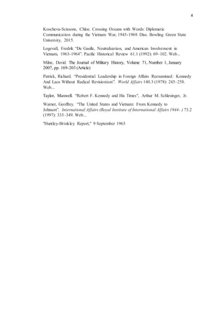 4
Koscheva-Scissons, Chloe. Crossing Oceans with Words: Diplomatic
Communication during the Vietnam War, 1945-1969. Diss. Bowling Green State
University, 2015.
Logevall, Fredrik “De Gaulle, Neutralization, and American Involvement in
Vietnam, 1963-1964”. Pacific Historical Review 61.1 (1992): 69–102. Web...
Milne, David. The Journal of Military History, Volume 71, Number 1, January
2007, pp. 169-203 (Article)
Patrick, Richard. “Presidential Leadership in Foreign Affairs Reexamined: Kennedy
And Laos Without Radical Revisionism”. World Affairs 140.3 (1978): 245–258.
Web...
Taylor, Maxwell. “Robert F. Kennedy and His Times", Arthur M. Schlesinger, Jr.
Warner, Geoffrey. “The United States and Vietnam: From Kennedy to
Johnson”. International Affairs (Royal Institute of International Affairs 1944- ) 73.2
(1997): 333–349. Web...
"Huntley-Brinkley Report," 9 September 1963
 