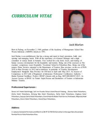 CCUURRRRIICCUULLUUMM VVIITTAAEE
Jack Marlan
Born in Padang, on November 2, 1968, graduate of the Academy of Management School Ben
Wassis Indonesia (ABMW) Jakarta in 1991.
Jack Marlan is an establishment that has a strong and expert in hotel operations, build, start
opening and managing hotels. With all the experience as a General Manager and a single
consultant in various hotels in Sumatra. Ever worked for a city hotel, resort, and training of
human resource development for the hospitality and tourism. Being one of the assessors as Tim
examiner competency exam Hospitality Vocational School in Pekanbaru Riau. Being one of the
trainers Prime Services entrusted to the Department of Tourism Riau province on the eve of PON
XVII in Riau Province in 2012 and as instructor in particular of Tourism Development
Employment Bengkalis Riau Province for 450 hour in April until May 2013. As Assesor of
Competency in 2013 with of Registared at Indonesian Professional Certification Authority /
Badan Nasional Sretifikasi Profesi ( BNSP ) Jakarta with no Reg. MET.000.000387.2013. As
Asessor Licensy at BNSP. As Trainer Sapta Pesona and Destination of Tourism at Indonesian
Minister Tourism.
Professional Experiences :
Denai Int’l Hotel Bukittinggi, Soll Inn Pusako Sikuai Island Resort Padang, , Shorea Hotel Pekanbaru,
Aloha Hotel Pekanbaru, Bintang Mas Hotel Pekanbaru, Delta Hotel Pekanbaru, Angkasa Hotel
Pekanbaru,SepupuSatriaHotel Pekanbaru,GrandHotel & Water Park Kerinci Pelelawan,MajestiqHotel
Pekanbaru, Green Hotel Pekanbaru. Grand Dyan Pekanbaru.
Address
Jl.Laksana KomplekPermataLandBlokA no 06 RT 10 RW 02 KelurahanLimbunganBaruKecamatan
Rumbai PesisirKotaPekanbaruRiau.
 