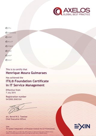 EXIN
The global independent certification institute for ICT Professionals
ITIL, PRINCE2, MSP, M_o_R, P3M3, P3O, MoP and MoV are registered trade marks of AXELOS Limited.
AXELOS, the AXELOS logo and the AXELOS swirl logo are trade marks of AXELOS Limited.
This is to certify that
Henrique Moura Guimaraes
Has achieved the
ITIL® Foundation Certificate
in IT Service Management
Effective from
7 July 2015
Registration number
5412002.20421241
drs. Bernd W.E. Taselaar
Chief Executive Officer
 