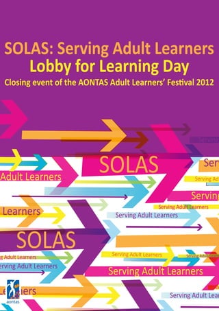 SOLAS Serving Adult LearneServing Adult Learners
Serving Adult Learners
Serving Adult Learners
Learners
Serving Adult Learners
Adult Learners
SOLAS Serving Adu
Serving
Serv
Serving
Serving Adult Lear
Ser
erving Adult Learners
ng Adult Learners
Learners
SOLAS: Serving Adult Learners
Lobby for Learning Day
Closing event of the AONTAS Adult Learners’ Festival 2012
 