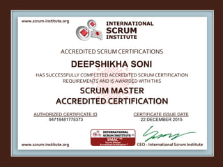 INTERNATIONAL
INSTITUTE
SCRUM
www.scrum-institute.org
www.scrum-institute.org CEO - International Scrum Institute
ACCREDITED SCRUMCERTIFICATIONS
HAS SUCCESSFULLY COMPLETED ACCREDITED SCRUM CERTIFICATION
REQUIREMENTS AND IS AWARDED WITHTHIS
SCRUM MASTER
ACCREDITED CERTIFICATION
AUTHORIZED CERTIFICATE ID CERTIFICATE ISSUE DATE
DEEPSHIKHA SONI
94718481775373 22 DECEMBER 2015
 