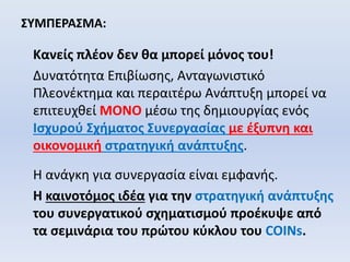 ΣΥΜΠΕΡΑΣΜΑ:
Κανείς πλέον δεν θα μπορεί μόνος του!
Δυνατότητα Επιβίωσης, Ανταγωνιστικό
Πλεονέκτημα και περαιτέρω Ανάπτυξη μπορεί να
επιτευχθεί ΜΟΝΟ μέσω της δημιουργίας ενός
Ισχυρού Σχήματος Συνεργασίας με έξυπνη και
οικονομική στρατηγική ανάπτυξης.
Η ανάγκη για συνεργασία είναι εμφανής.
Η καινοτόμος ιδέα για την στρατηγική ανάπτυξης
του συνεργατικού σχηματισμού προέκυψε από
τα σεμινάρια του πρώτου κύκλου του COINs.
 