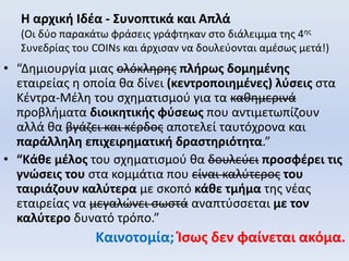 Η αρχική Ιδέα - Συνοπτικά και Απλά
(Οι δύο παρακάτω φράσεις γράφτηκαν στο διάλειμμα της 4ης
Συνεδρίας του COINs και άρχισαν να δουλεύονται αμέσως μετά!)
• “Δημιουργία μιας ολόκληρης πλήρως δομημένης
εταιρείας η οποία θα δίνει (κεντροποιημένες) λύσεις στα
Κέντρα-Μέλη του σχηματισμού για τα καθημερινά
προβλήματα διοικητικής φύσεως που αντιμετωπίζουν
αλλά θα βγάζει και κέρδος αποτελεί ταυτόχρονα και
παράλληλη επιχειρηματική δραστηριότητα.”
• “Κάθε μέλος του σχηματισμού θα δουλεύει προσφέρει τις
γνώσεις του στα κομμάτια που είναι καλύτερος του
ταιριάζουν καλύτερα με σκοπό κάθε τμήμα της νέας
εταιρείας να μεγαλώνει σωστά αναπτύσσεται με τον
καλύτερο δυνατό τρόπο.”
Καινοτομία; Ίσως δεν φαίνεται ακόμα.
 