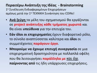 Περαιτέρω Ανάπτυξη της Ιδέας - Brainstorming
1η Συνέλευση Ενδιαφερομένων Επιχειρήσεων
αμέσως μετά την 1η ΤΕΧΝΙΚΗ Συνάντηση του COINs!
• Ανά ζεύγη τα μέλη του σχηματισμού θα εργάζονται
σε project ανάπτυξης κάθε τμήματος χωριστά και
θα είναι υπεύθυνα για την επιτυχία του.
• Εάν όλοι οι επιχειρηματίες έχουν διαφορετικό ρόλο,
το σύνολο αναπτύσσεται καλύτερα και όλοι οι
συμμετέχοντες παράγουν έργο.
• Μπορούμε να έχουμε επιτυχή συνεργασία σε μια
επιχειρηματική δραστηριότητα με πολλαπλά οφέλη
που θα λειτουργήσει παράλληλα με και όχι
παίρνοντας από τις ήδη υπάρχουσες επιχειρήσεις.
 