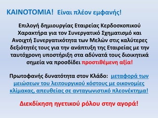 ΚΑΙΝΟΤΟΜΙΑ! Είναι πλέον εμφανής!
Επιλογή δημιουργίας Εταιρείας Κερδοσκοπικού
Χαρακτήρα για τον Συνεργατικό Σχηματισμό και
Ανοιχτή Συνεργατικότητα των Μελών στις καλύτερες
δεξιότητές τους για την ανάπτυξη της Εταιρείας με την
ταυτόχρονη υποστήριξη στα αδύνατά τους διοικητικά
σημεία να προσδίδει προστιθέμενη αξία!
Πρωτοφανής δυνατότητα στον Κλάδο: μεταφορά των
μειώσεων του λειτουργικού κόστους με οικονομίες
κλίμακας, απευθείας σε ανταγωνιστικό πλεονέκτημα!
Διεκδίκηση ηγετικού ρόλου στην αγορά!
 