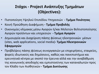 Στόχοι - Project Ανάπτυξης Τμημάτων
(Objectives):
• Πιστοποίηση Υψηλού Επιπέδου Υπηρεσιών - Τμήμα Ποιότητας
• Κοινή Προώθηση-Διαφήμιση - Τμήμα Προβολής
• Οικονομίες κλίμακας μέσω Αγορών ή/και Μελετών Βελτιστοποίησης
Αγορών προϊόντων και υπηρεσιών - Τμήμα Αγορών
• Δημιουργία και Διαχείριση πάσης φύσεως ηλεκτρονικών μέσων
(sites, web applications, social media)- Τμήμα Ηλεκτρονικών
Εφαρμογών
• Προβλέψεις πάσης φύσεως συνεργασιών με επιχειρήσεις, εταιρείες,
φορείς ιδιωτικούς και δημόσιους, καθώς και πανεπιστήμια και
ερευνητικά κέντρα με σκοπό την έρευνα αλλά και την αναβάθμιση
της κοινωνικής αποδοχής και εμπιστοσύνης των καταναλωτών προς
τον Κλάδο των Αισθητικών - Τμήμα Δικτύωσης
 