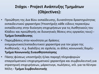 Στόχοι - Project Ανάπτυξης Τμημάτων
(Objectives):
• Προώθηση της Δια Βίου εκπαίδευσης, δυνατότητα δραστηριότητας
εκπαιδευτικού χαρακτήρα (Υποστήριξη κάθε είδους περαιτέρω
εκπαίδευσης στην διοίκηση επιχειρήσεων για τις Αισθητικούς του
Κλάδου και προώθησής σε διοικητικές θέσεις στις εργασίες τους) -
Τμήμα Εκπαίδευσης
• Παρεμβάσεις στην κοινότητα με δράσεις
ενημερωτικού/εκπαιδευτικού χαρακτήρα για τον χώρο της
Αισθητικής - π.χ. διαλέξεις σε σχολεία, οι άλλες κοινωνικές δομές-
Τμήμα Κοινωνικής Ευαισθητοποίησης
• Πάσης φύσεως υποστήριξη ή/και παροχή πληροφοριών
επαγγελματικού επιχειρηματικού χαρακτήρα και συμβουλευτική για
στρατηγική επιχειρήσεων, μάρκετινγκ, πωλήσεις, κτλ. για τα Κέντρα-
Μέλη - Τμήμα Συμβουλευτικής
 