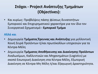Στόχοι - Project Ανάπτυξης Τμημάτων
(Objectives):
• Και κυρίως: Προβλέψεις πάσης φύσεως δυνατοτήτων
Εμπορικού και Επιχειρηματικού χαρακτήρα για τον ίδιο τον
Συνεργατικό Σχηματισμό - Εμπορικό Τμήμα
Αλλά και
• Δημιουργία Τμήματος Έρευνας και Ανάπτυξης για μελλοντική
Κοινή Σειρά Προϊόντων ή/και πρωτόκολλων υπηρεσιών για τα
Κέντρα-Μέλη
• Δημιουργία Τμήματος Αποθήκευσης και Διακίνησης Προϊόντων
Αναλωσίμων, Καλλυντικών και Μηχανημάτων (Logistics) με
σκοπό Εσωτερική Διακίνηση στα Κέντρα-Μέλη, Εξωτερική
Διακίνηση σε Κέντρα-Μη Μέλη ή/και Εξαγωγική Δραστηριότητα.
 