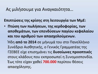 Ας μιλήσουμε για Αναγκαιότητα…
Επιπτώσεις της κρίσης στη λειτουργία των ΜμΕ:
• Πτώση των πωλήσεων, της κερδοφορίας, των
αποθεμάτων, των επενδύσεων παγίου κεφαλαίου
και του αριθμού των απασχολούμενων.
Ήδη από το 2014 σε μήνυμά του στο Πανελλήνιο
Συνέδριο Αισθητικής, ο Γενικός Γραμματέας της
ΓΣΕΒΕΕ είχε επισημάνει τις δυσοίωνες προοπτικές
στους κλάδους που εκπροσωπεί η Συνομοσπονδία.
Έως τότε είχαν χαθεί 700.000 περίπου θέσεις
απασχόλησης.
 