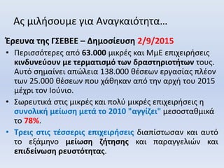 Ας μιλήσουμε για Αναγκαιότητα…
Έρευνα της ΓΣΕΒΕΕ – Δημοσίευση 2/9/2015
• Περισσότερες από 63.000 μικρές και ΜμΕ επιχειρήσεις
κινδυνεύουν με τερματισμό των δραστηριοτήτων τους.
Αυτό σημαίνει απώλεια 138.000 θέσεων εργασίας πλέον
των 25.000 θέσεων που χάθηκαν από την αρχή του 2015
μέχρι τον Ιούνιο.
• Σωρευτικά στις μικρές και πολύ μικρές επιχειρήσεις η
συνολική μείωση μετά το 2010 "αγγίζει" μεσοσταθμικά
το 78%.
• Τρεις στις τέσσερις επιχειρήσεις διαπίστωσαν και αυτό
το εξάμηνο μείωση ζήτησης και παραγγελιών και
επιδείνωση ρευστότητας.
 