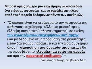 Μπορεί όμως σήμερα μια επιχείρηση να αποκτήσει
ένα είδος αυτογνωσίας και να χαράξει την πλέον
αποδοτική πορεία δεδομένων πάντα των συνθηκών;
• “Ο σκοπός είναι να περάσει από την κατηγορία της
ασθενούς επιχείρησης (έλλειψη ρευστότητας,
έλλειψη συγκριτικού πλεονεκτήματος) σε εκείνη
των αγωνιζόμενων επιχειρήσεων κατ’ αρχήν
(και με δεδομένο οτι η πρόσβαση στη ρευστότητα
μέσω δανεισμού παραμένει για την ώρα δυσχερής)
όπου η αξιοποίηση των δυνατών της σημείων θα
της προσφέρει το πλεονέκτημα εντός της αγοράς
και άρα την προοπτική επιβίωσης.” –
Βασίλειος Γαλάνης, Σύμβουλος ΜμΕ
 