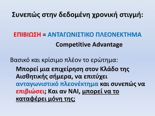 Συνεπώς στην δεδομένη χρονική στιγμή:
ΕΠΙΒΙΩΣΗ = ΑΝΤΑΓΩΝΙΣΤΙΚΟ ΠΛΕΟΝΕΚΤΗΜΑ
Competitive Advantage
Βασικό και κρίσιμο πλέον το ερώτημα:
Μπορεί μια επιχείρηση στον Κλάδο της
Αισθητικής σήμερα, να επιτύχει
ανταγωνιστικό πλεονέκτημα και συνεπώς να
επιβιώσει; Και αν ΝΑΙ, μπορεί να το
καταφέρει μόνη της;
 