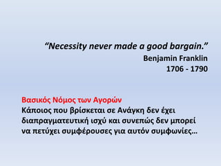 “Necessity never made a good bargain.”
Benjamin Franklin
1706 - 1790
Βασικός Νόμος των Αγορών
Κάποιος που βρίσκεται σε Ανάγκη δεν έχει
διαπραγματευτική ισχύ και συνεπώς δεν μπορεί
να πετύχει συμφέρουσες για αυτόν συμφωνίες…
 