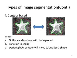Types of Image segmentation(Cont.)
4. Contour based
Issues:
a. Outliers and contrast with back-ground.
b. Variation in shape
c. Deciding how contour will move to enclose a shape.
13
 
