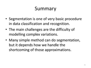 Summary
• Segmentation is one of very basic procedure
in data classification and recognition.
• The main challenges are the difficulty of
modelling complex variations.
• Many simple method can do segmentation,
but it depends how we handle the
shortcoming of those approximations.
15
 