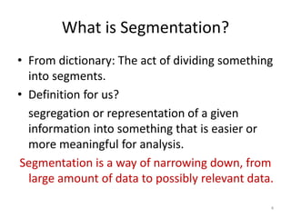 What is Segmentation?
• From dictionary: The act of dividing something
into segments.
• Definition for us?
segregation or representation of a given
information into something that is easier or
more meaningful for analysis.
Segmentation is a way of narrowing down, from
large amount of data to possibly relevant data.
4
 