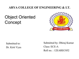 ARYA COLLEGE OF ENGINEERING & I.T.
Object Oriented
Concept
Submitted by: Dhiraj Kumar
Class: ECE-A
Roll no. : 12EAREC052
Submitted to:
Dr. Kirti Vyas
 