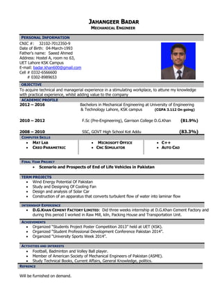 JJAAHHAANNGGEEEERR BBAADDAARR
MECHANICAL ENGINEER
CNIC #: 32102-7012350-9
Date of Birth: 04-March-1993
Father’s name: Saeed Ahmed
Address: Hostel A, room no 63,
UET Lahore KSK Campus
E-mail: badar.khan600@gmail.com
Cell # 0332-6566600
# 0302-8989653
To acquire technical and managerial experience in a stimulating workplace, to attune my knowledge
with practical experience, whilst adding value to the company
ACADEMIC PROFILE
2012 – 2016 Bachelors in Mechanical Engineering at University of Engineering
& Technology Lahore, KSK campus (CGPA 3.112 On going)
2010 – 2012 F.Sc (Pre-Engineering), Garrison College D.G.Khan (81.9%)
2008 – 2010 SSC, GOVT High School Kot Addu (83.3%)
COMPUTER SKILLS
 MAT LAB
 CREO PARAMETRIC
 MICROSOFT OFFICE
 CNC SIMULATOR
 C++
 AUTO CAD
 Scenario and Prospects of End of Life Vehicles in Pakistan
TERM PROJECTS
 Wind Energy Potential Of Pakistan
 Study and Designing Of Cooling Fan
 Design and analysis of Solar Car
 Construction of an apparatus that converts turbulent flow of water into laminar flow
INTERNSHIP EXPERIENCE
 D.G.KHAN CEMENT FACTORY LIMITED: Did three weeks internship at D.G.Khan Cement Factory and
during this period I worked in Raw Mill, kiln, Packing House and Transportation Unit.
 Organized “Students Project Poster Competition 2013” held at UET (KSK).
 Organized “Student Professional Development Conference Pakistan 2014”.
 Organized “University Sports Week 2014”.
 Football, Badminton and Volley Ball player.
 Member of American Society of Mechanical Engineers of Pakistan (ASME).
 Study Technical Books, Current Affairs, General Knowledge, politics.
REFRENCE
Will be furnished on demand.
PERSONAL INFORMATION
OOBBJJEECCTTIIVVEE
FINAL YEAR PROJECT
ACHIEVEMENTS
ACTIVITIES AND INTERESTS
 