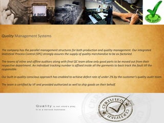 Quality Management Systems
The company has the parallel management structures for both production and quality management. Our integrated
Statistical Process Control (SPC) strongly assures the supply of quality merchandise to be ex-factoried.
The teams of inline and offline auditors along with final QC team allow only good parts to be moved out from their
respective department. An individual tracking number is affixed inside all the garments to back track the fault till the
responsible.
Our built-in quality conscious approach has enabled to achieve defect rate of under 2% by the customer’s quality audit team.
The team is certified by VF and provided authorized as well to ship goods on their behalf.
 