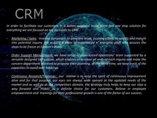 CR
In order to facilitate our customers in a better way and make them feel one stop solution for
everything we are focused on key elements to CRM.
- Marketing / Sales: involves campaigns to generate leads, pushing efforts to qualify and mature
into potential inquiry. We acquire a team of experienced n’ energetic staff who assures the
steps to be freeze at Eastern’s doors.
- Order Support Management: we have setup of experienced operations’ team supported by a
versatile designed SAP system, which enables us to cover all ends of each inquiry and make the
concern department alarmed to propone their planning, at the same time, we keep track of the
capacities to avoid over bookings.
- Continuous Research/Trainings: our motive is to keep the spirit of continuous improvement
alive and for that purpose, our eyes are always wide opened at the updated needs of the
market and as well as at the competitors domain, the strategy truly helps to keep our step a
way forward and makes us a definite choice for our customers. Believe in employee
empowerment and trainings for their professional growth is one of the factor of our success.
 